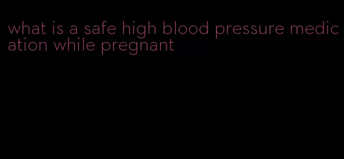 what is a safe high blood pressure medication while pregnant