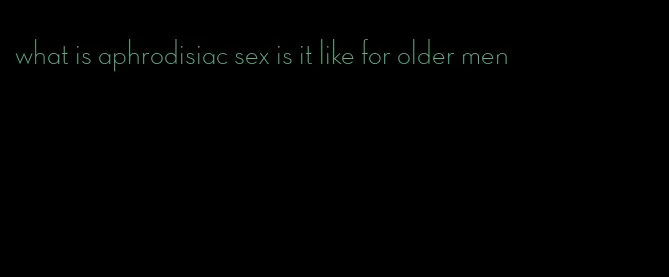 what is aphrodisiac sex is it like for older men