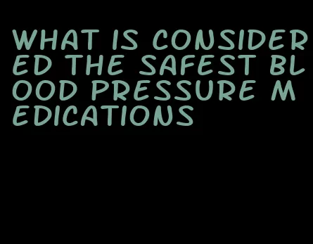 what is considered the safest blood pressure medications