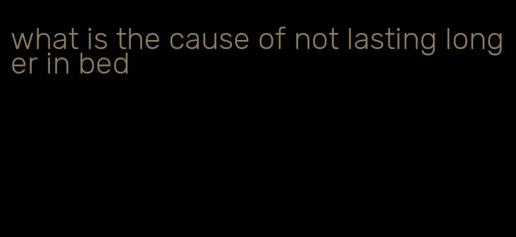 what is the cause of not lasting longer in bed