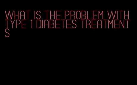 what is the problem with type 1 diabetes treatments