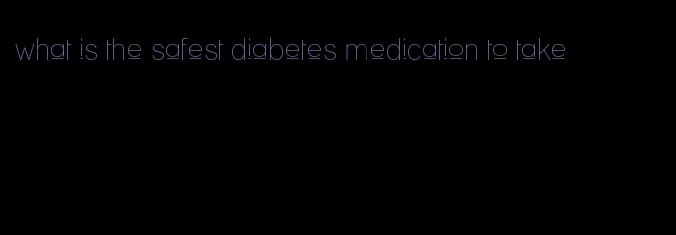 what is the safest diabetes medication to take