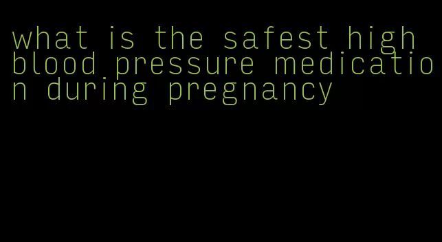 what is the safest high blood pressure medication during pregnancy