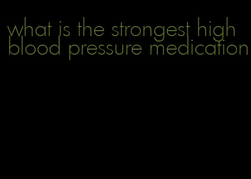 what is the strongest high blood pressure medication