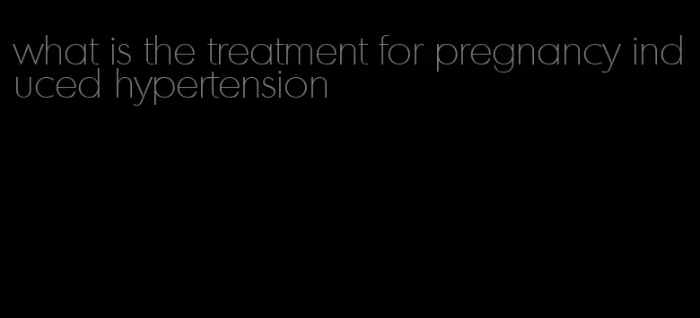 what is the treatment for pregnancy induced hypertension