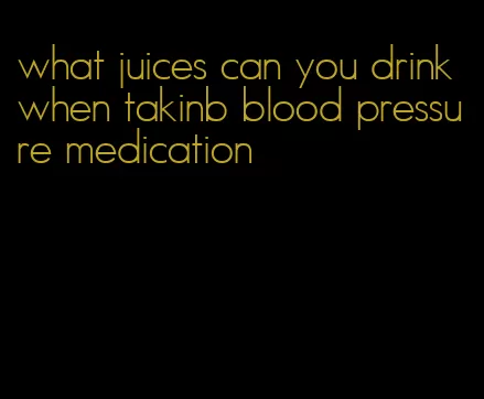 what juices can you drink when takinb blood pressure medication