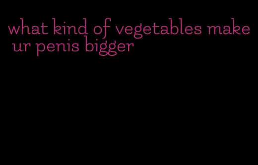 what kind of vegetables make ur penis bigger