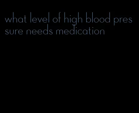 what level of high blood pressure needs medication