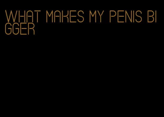 what makes my penis bigger