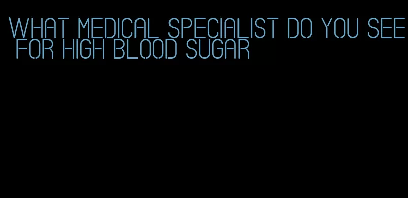 what medical specialist do you see for high blood sugar