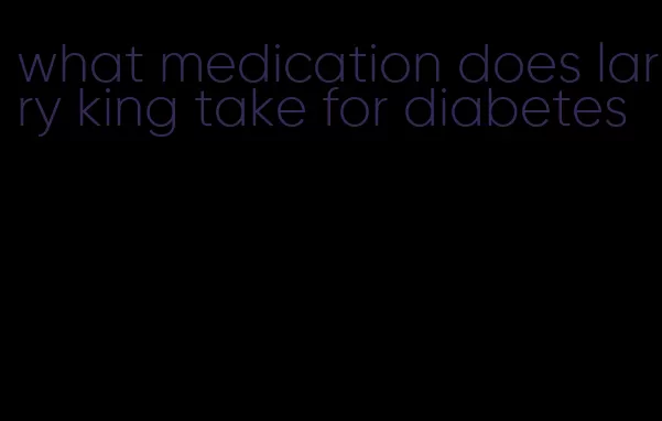 what medication does larry king take for diabetes