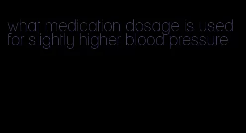 what medication dosage is used for slightly higher blood pressure