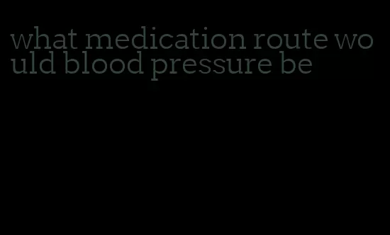 what medication route would blood pressure be