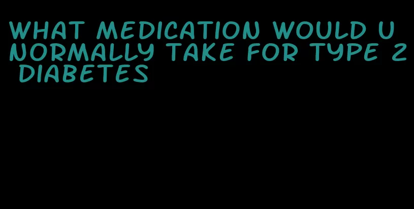 what medication would u normally take for type 2 diabetes