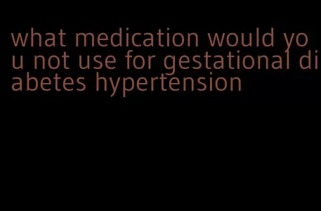 what medication would you not use for gestational diabetes hypertension