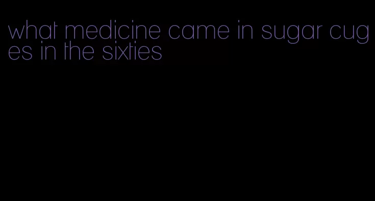 what medicine came in sugar cuges in the sixties