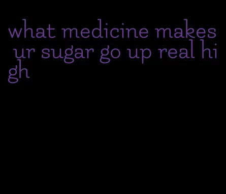 what medicine makes ur sugar go up real high