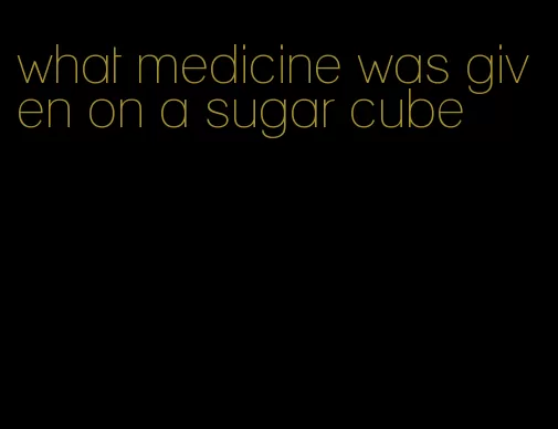 what medicine was given on a sugar cube