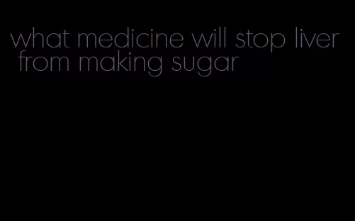 what medicine will stop liver from making sugar