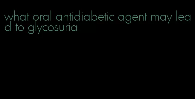 what oral antidiabetic agent may lead to glycosuria