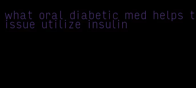 what oral diabetic med helps tissue utilize insulin