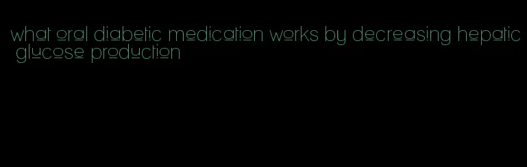 what oral diabetic medication works by decreasing hepatic glucose production