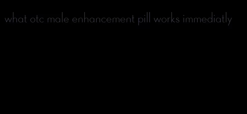 what otc male enhancement pill works immediatly