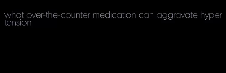 what over-the-counter medication can aggravate hypertension