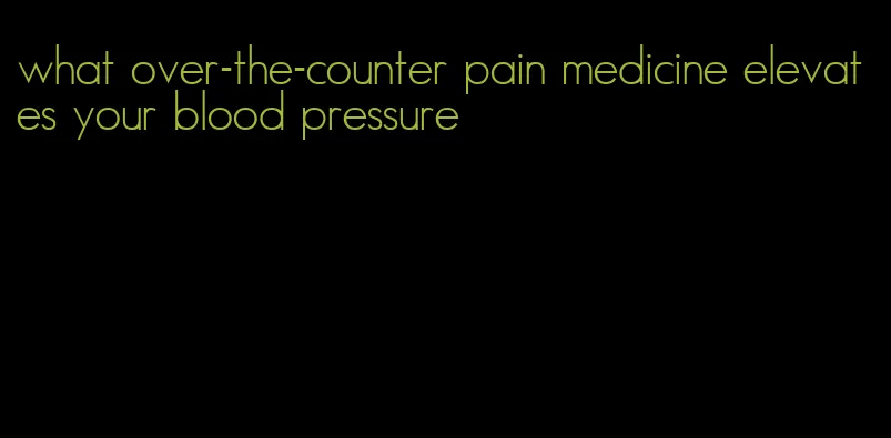 what over-the-counter pain medicine elevates your blood pressure