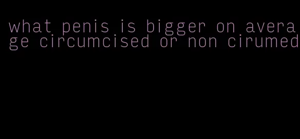 what penis is bigger on average circumcised or non cirumed