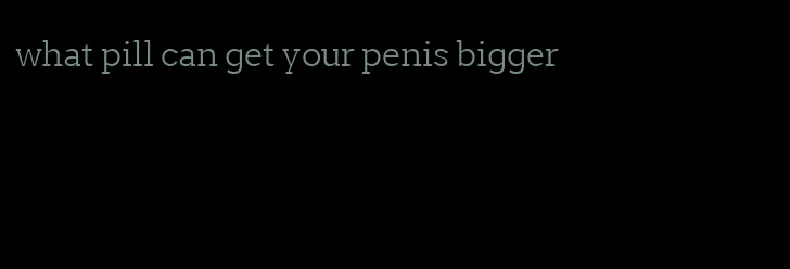 what pill can get your penis bigger