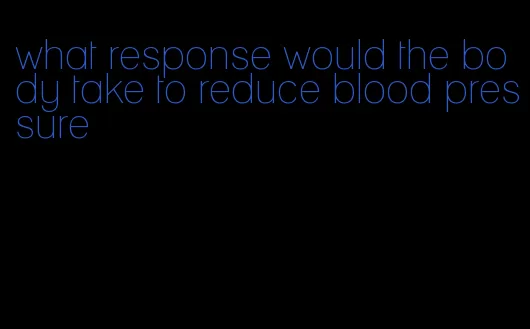 what response would the body take to reduce blood pressure