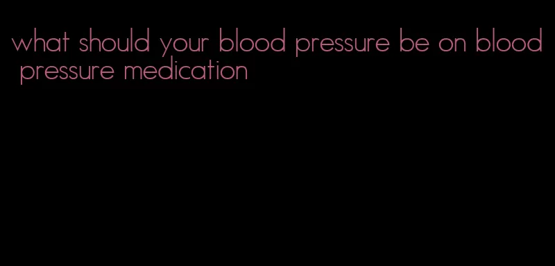 what should your blood pressure be on blood pressure medication