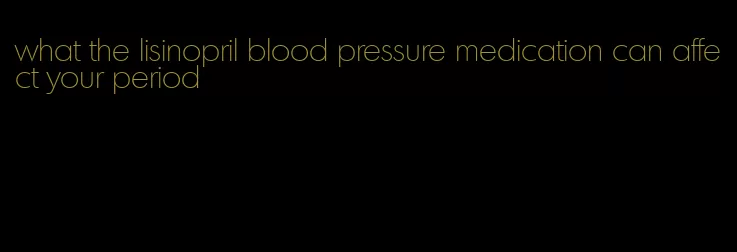 what the lisinopril blood pressure medication can affect your period