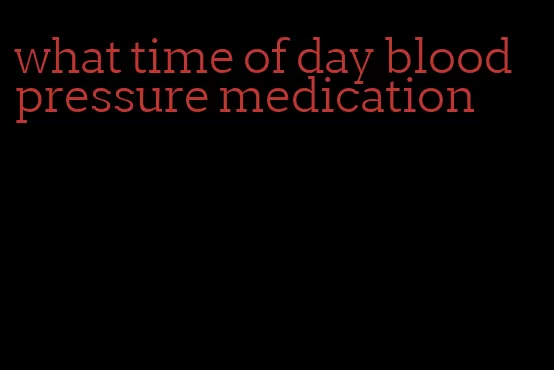 what time of day blood pressure medication