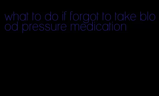 what to do if forgot to take blood pressure medication