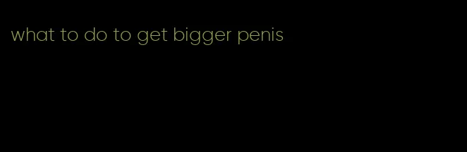 what to do to get bigger penis