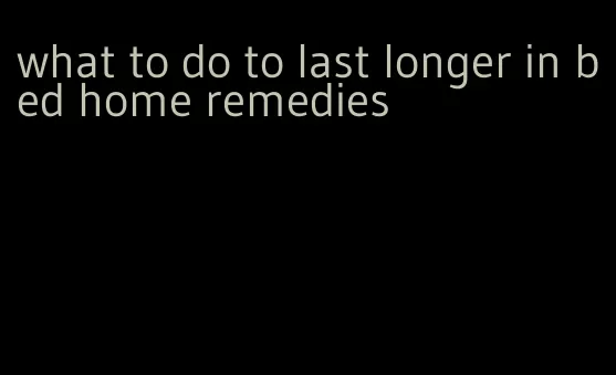 what to do to last longer in bed home remedies