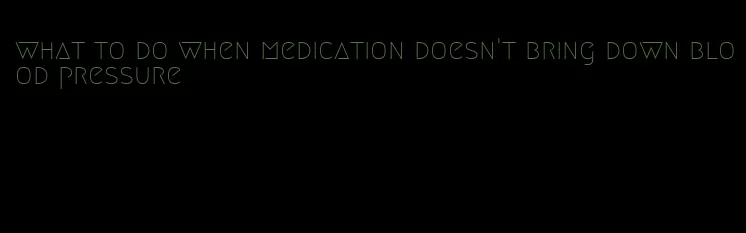 what to do when medication doesn't bring down blood pressure