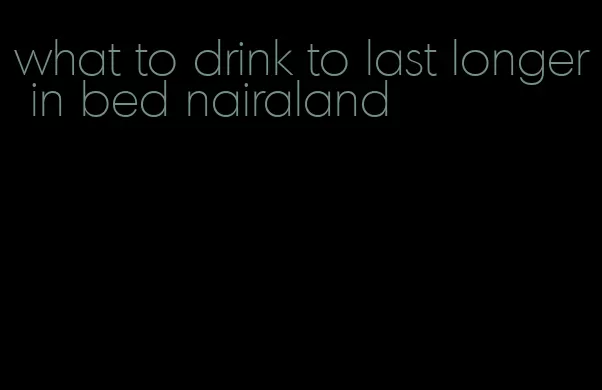 what to drink to last longer in bed nairaland