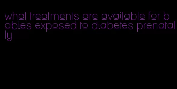 what treatments are available for babies exposed to diabetes prenatally