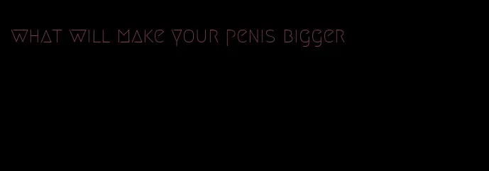 what will make your penis bigger