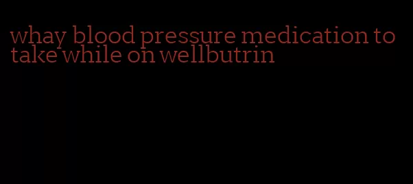 whay blood pressure medication to take while on wellbutrin