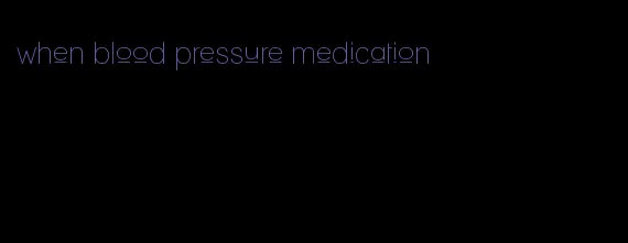 when blood pressure medication