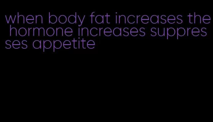 when body fat increases the hormone increases suppresses appetite