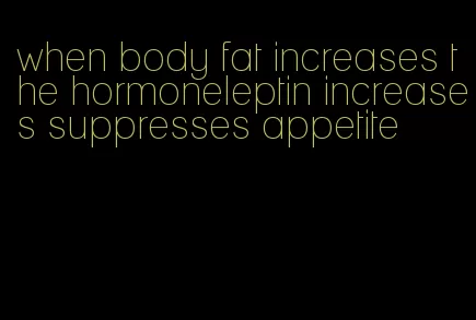 when body fat increases the hormoneleptin increases suppresses appetite