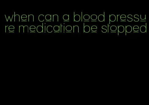 when can a blood pressure medication be stopped