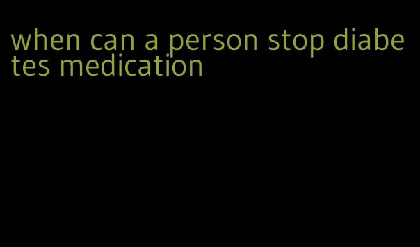 when can a person stop diabetes medication