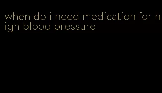 when do i need medication for high blood pressure