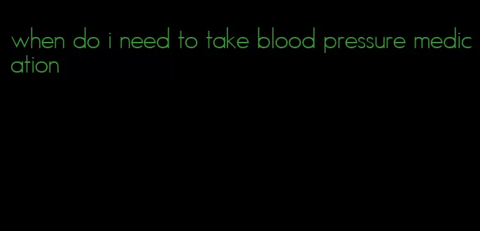 when do i need to take blood pressure medication